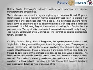 Rotary Youth Exchange’s selection criteria and process are simple,
transparent and streamlined.
The exchanges are open for boys and girls, aged between 14 and 19 years.
He/she needs to be a leader in his/her community and keen to explore new
experiences and assimilate with new people. The interested student has to
apply early, as selections can be selective at times. For long-term exchanges
scheduled in the following August, the student should apply in September the
previous year. The application and selections are administered locally through
The Rotary Youth Exchange Committee. The committee can be approached
for any assistance.
On High School Study Abroad Programs, the spokesperson further stated,
“High School Study Abroad Program is our flagship program. The program is
spread across one full academic year, involving the student’s stay with a
couple of host families. These families are handpicked for their hospitality and
trained to take care of the exchange student in the best ways possible. The
host families will provide healthy meals, along with emotional support when
needed. The student’s learning needs are also well catered to, as he/she is
enrolled in a local school. The idea is to help the student become bicultural
and bilingual and change his perspective of life.
 