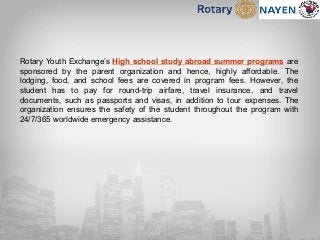 Rotary Youth Exchange’s High school study abroad summer programs are
sponsored by the parent organization and hence, highly affordable. The
lodging, food, and school fees are covered in program fees. However, the
student has to pay for round-trip airfare, travel insurance, and travel
documents, such as passports and visas, in addition to tour expenses. The
organization ensures the safety of the student throughout the program with
24/7/365 worldwide emergency assistance.
 