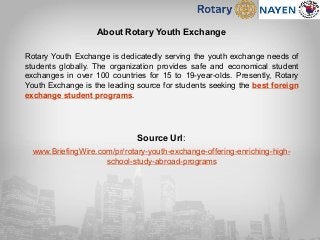 About Rotary Youth Exchange
Rotary Youth Exchange is dedicatedly serving the youth exchange needs of
students globally. The organization provides safe and economical student
exchanges in over 100 countries for 15 to 19-year-olds. Presently, Rotary
Youth Exchange is the leading source for students seeking the best foreign
exchange student programs.
Source Url:
www.BriefingWire.com/pr/rotary-youth-exchange-offering-enriching-high-
school-study-abroad-programs
 