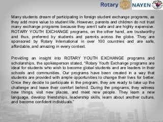 Many students dream of participating in foreign student exchange programs, as
they add more value to student life. However, parents and children do not trust
many exchange programs because they aren’t safe and are highly expensive.
ROTARY YOUTH EXCHANGE programs, on the other hand, are trustworthy
and thus, preferred by students and parents across the globe. They are
sponsored by Rotary International in over 100 countries and are safe,
affordable, and amazing in every context.
Providing an insight into ROTARY YOUTH EXCHANGE programs and
scholarships, the spokesperson stated, “Rotary Youth Exchange programs are
ideal for students who wish to become global students and are leaders in their
schools and communities. Our programs have been created in a way that
students are provided with ample opportunities to change their lives for better.
Once they decide to participate in the program, they are ready to take up the
challenge and leave their comfort behind. During the programs, they witness
new things, visit new places, and meet new people. They learn a new
language, develop friendships, leadership skills, learn about another culture,
and become confident individuals.”
 