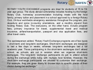 ROTARY YOUTH EXCHANGE programs are ideal for students of 15 to 19-
year age group. The study abroad scholarship includes hosting by the foreign
Rotary Club, homestay accommodation including meals with the host
family, primary tuition and placement in a school approved by a foreign Rotary
Club, 24-hour worldwide emergency assistance throughout the program, pre-
departure and some in-country orientations, and a monthly stipend from
hosting Rotary Club. The exclusions, on the other hand, include program
fees, primary insurance for travel, supplemental travel and medical
insurance, airfare/transportation, passport and visa application fees, and
other travel costs.
The spokesperson added, “Rotary Youth Exchange programs are of two types
– short-term and long-term exchanges. Short-term exchanges are designed
to last a few days or weeks, whereas long-term exchanges last a full
academic year. Those participating in the short-term exchanges don’t attend
school, as schools are not in session when we organize short-term
exchanges. The long-term exchange participants do get to attend school
during the exchange while living with multiple host families. However, the
short-term exchange participants are allowed to customize their exchange.
For example, they are given liberty to choose trips to specific places of their
choice during the exchange.”
 