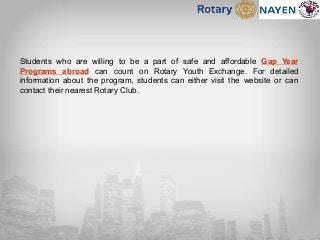 Students who are willing to be a part of safe and affordable Gap Year
Programs abroad can count on Rotary Youth Exchange. For detailed
information about the program, students can either visit the website or can
contact their nearest Rotary Club.
 