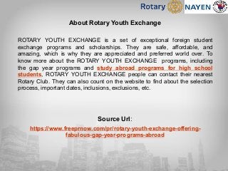 About Rotary Youth Exchange
ROTARY YOUTH EXCHANGE is a set of exceptional foreign student
exchange programs and scholarships. They are safe, affordable, and
amazing, which is why they are appreciated and preferred world over. To
know more about the ROTARY YOUTH EXCHANGE programs, including
the gap year programs and study abroad programs for high school
students, ROTARY YOUTH EXCHANGE people can contact their nearest
Rotary Club. They can also count on the website to find about the selection
process, important dates, inclusions, exclusions, etc.
Source Url:
https://www.freeprnow.com/pr/rotary-youth-exchange-offering-
fabulous-gap-year-programs-abroad
 