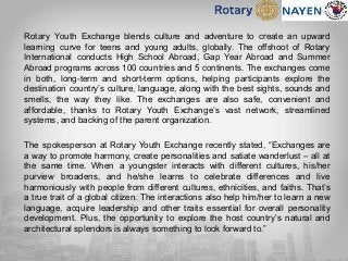 Rotary Youth Exchange blends culture and adventure to create an upward
learning curve for teens and young adults, globally. The offshoot of Rotary
International conducts High School Abroad, Gap Year Abroad and Summer
Abroad programs across 100 countries and 5 continents. The exchanges come
in both, long-term and short-term options, helping participants explore the
destination country’s culture, language, along with the best sights, sounds and
smells, the way they like. The exchanges are also safe, convenient and
affordable, thanks to Rotary Youth Exchange’s vast network, streamlined
systems, and backing of the parent organization.
The spokesperson at Rotary Youth Exchange recently stated, “Exchanges are
a way to promote harmony, create personalities and satiate wanderlust – all at
the same time. When a youngster interacts with different cultures, his/her
purview broadens, and he/she learns to celebrate differences and live
harmoniously with people from different cultures, ethnicities, and faiths. That’s
a true trait of a global citizen. The interactions also help him/her to learn a new
language, acquire leadership and other traits essential for overall personality
development. Plus, the opportunity to explore the host country’s natural and
architectural splendors is always something to look forward to.”
 