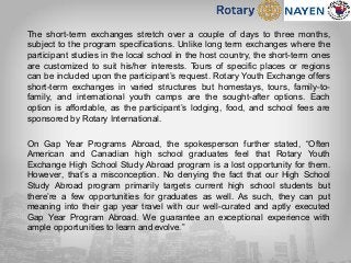 The short-term exchanges stretch over a couple of days to three months,
subject to the program specifications. Unlike long term exchanges where the
participant studies in the local school in the host country, the short-term ones
are customized to suit his/her interests. Tours of specific places or regions
can be included upon the participant’s request. Rotary Youth Exchange offers
short-term exchanges in varied structures but homestays, tours, family-to-
family, and international youth camps are the sought-after options. Each
option is affordable, as the participant’s lodging, food, and school fees are
sponsored by Rotary International.
On Gap Year Programs Abroad, the spokesperson further stated, “Often
American and Canadian high school graduates feel that Rotary Youth
Exchange High School Study Abroad program is a lost opportunity for them.
However, that’s a misconception. No denying the fact that our High School
Study Abroad program primarily targets current high school students but
there’re a few opportunities for graduates as well. As such, they can put
meaning into their gap year travel with our well-curated and aptly executed
Gap Year Program Abroad. We guarantee an exceptional experience with
ample opportunities to learn and evolve.”
 
