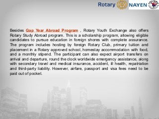 Besides Gap Year Abroad Program , Rotary Youth Exchange also offers
Rotary Study Abroad program. This is a scholarship program, allowing eligible
candidates to pursue education in foreign shores with complete assurance.
The program includes hosting by foreign Rotary Club, primary tuition and
placement in a Rotary approved school, homestay accommodation with food,
and a monthly stipend. The participant can also expect airport transfers on
arrival and departure, round the clock worldwide emergency assistance, along
with secondary travel and medical insurance, accident, ill health, repatriation
and third-party liability. However, airfare, passport and visa fees need to be
paid out of pocket.
 