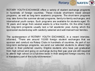 ROTARY YOUTH EXCHANGE offers a variety of student exchange programs
in hundreds of foreign countries. These include short-term travel abroad
programs, as well as long-term academic programs. The short-term programs
may take forms like summer abroad programs, family-to-family exchanges, and
international youth camps. Such programs are available for students aged 15-
19 years and range from several weeks to a few months. On the other hand,
the long-term programs usually last a full academic year, during which the
sponsored students stay with carefully selected and well-trained host families.
The spokesperson of ROTARY YOUTH EXCHANGE, in a recent interview,
informed, “There are around 10,000 foreign student exchanges that we
sponsor and conduct via Rotary Clubs in hundreds of countries. As part of our
long-term exchange programs, we send our selected students to attend high
school in their preferred country. Eligible students who have just graduated
from high school and going on exchange during their gap year are still required
to attend high school on a full-time basis in their assigned foreign country. It is
a mandatory part of the cultural immersion.”
 