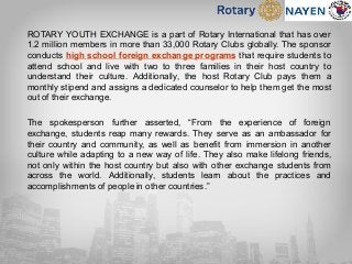 ROTARY YOUTH EXCHANGE is a part of Rotary International that has over
1.2 million members in more than 33,000 Rotary Clubs globally. The sponsor
conducts high school foreign exchange programs that require students to
attend school and live with two to three families in their host country to
understand their culture. Additionally, the host Rotary Club pays them a
monthly stipend and assigns a dedicated counselor to help them get the most
out of their exchange.
The spokesperson further asserted, “From the experience of foreign
exchange, students reap many rewards. They serve as an ambassador for
their country and community, as well as benefit from immersion in another
culture while adapting to a new way of life. They also make lifelong friends,
not only within the host country but also with other exchange students from
across the world. Additionally, students learn about the practices and
accomplishments of people in other countries.”
 