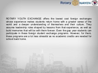 ROTARY YOUTH EXCHANGE offers the lowest cost foreign exchanges
whose experience makes students return home with a greater sense of the
world and a deeper understanding of themselves and their culture. They
assume leadership roles shaped by lessons from that experience, as well as
build memories that will be with them forever. Even the gap year students can
participate in these foreign student exchange programs. However, for them,
these programs are a lot less stressful as no academic credits are needed for
school back home.
 