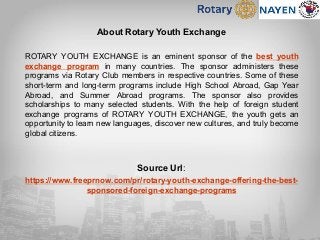 About Rotary Youth Exchange
ROTARY YOUTH EXCHANGE is an eminent sponsor of the best youth
exchange program in many countries. The sponsor administers these
programs via Rotary Club members in respective countries. Some of these
short-term and long-term programs include High School Abroad, Gap Year
Abroad, and Summer Abroad programs. The sponsor also provides
scholarships to many selected students. With the help of foreign student
exchange programs of ROTARY YOUTH EXCHANGE, the youth gets an
opportunity to learn new languages, discover new cultures, and truly become
global citizens.
Source Url:
https://www.freeprnow.com/pr/rotary-youth-exchange-offering-the-best-
sponsored-foreign-exchange-programs
 