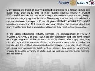 Many teenagers dream of studying abroad to understand a foreign culture and
even enjoy their study time in their favorite country. ROTARY YOUTH
EXCHANGE realizes the dreams of many such students by sponsoring foreign
student exchange programs for them. These programs are majorly available for
students between the ages of 15 and 19 years. ROTARY YOUTH EXCHANGE
operates in more than 100 countries via Rotary Clubs. The sponsor also trains
many host families that students live with when they reach a foreign country.
In the latest educational industry seminar, the spokesperson of ROTARY
YOUTH EXCHANGE shared, “We host both short-term and long-term foreign
exchange programs. While students can study abroad after a gap year, they
can also spend their summer abroad to embrace a new culture, make new
friends, and be molded into responsible individuals. Those who study abroad
can bring new experiences back to their school. They also get a wonderful
chance to develop a variety of skills, such as problem-solving, better learning,
and leadership.”
 
