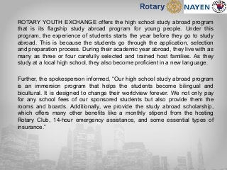 ROTARY YOUTH EXCHANGE offers the high school study abroad program
that is its flagship study abroad program for young people. Under this
program, the experience of students starts the year before they go to study
abroad. This is because the students go through the application, selection
and preparation process. During their academic year abroad, they live with as
many as three or four carefully selected and trained host families. As they
study at a local high school, they also become proficient in a new language.
Further, the spokesperson informed, “Our high school study abroad program
is an immersion program that helps the students become bilingual and
bicultural. It is designed to change their worldview forever. We not only pay
for any school fees of our sponsored students but also provide them the
rooms and boards. Additionally, we provide the study abroad scholarship,
which offers many other benefits like a monthly stipend from the hosting
Rotary Club, 14-hour emergency assistance, and some essential types of
insurance.”
 
