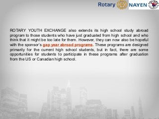 ROTARY YOUTH EXCHANGE also extends its high school study abroad
program to those students who have just graduated from high school and who
think that it might be too late for them. However, they can now also be hopeful
with the sponsor’s gap year abroad programs. These programs are designed
primarily for the current high school students, but in fact, there are some
opportunities for students to participate in these programs after graduation
from the US or Canadian high school.
 