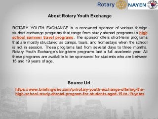 About Rotary Youth Exchange
ROTARY YOUTH EXCHANGE is a renowned sponsor of various foreign
student exchange programs that range from study abroad programs to high
school summer travel programs. The sponsor offers short-term programs
that are mostly structured as camps, tours, and homestays when the school
is not in session. These programs last from several days to three months.
Rotary Youth Exchange’s long-term programs last a full academic year. All
these programs are available to be sponsored for students who are between
15 and 19 years of age.
Source Url:
https://www.briefingwire.com/pr/rotary-youth-exchange-offering-the-
high-school-study-abroad-program-for-students-aged-15-to-19-years
 