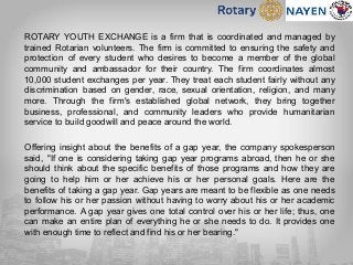 ROTARY YOUTH EXCHANGE is a firm that is coordinated and managed by
trained Rotarian volunteers. The firm is committed to ensuring the safety and
protection of every student who desires to become a member of the global
community and ambassador for their country. The firm coordinates almost
10,000 student exchanges per year. They treat each student fairly without any
discrimination based on gender, race, sexual orientation, religion, and many
more. Through the firm's established global network, they bring together
business, professional, and community leaders who provide humanitarian
service to build goodwill and peace around the world.
Offering insight about the benefits of a gap year, the company spokesperson
said, "If one is considering taking gap year programs abroad, then he or she
should think about the specific benefits of those programs and how they are
going to help him or her achieve his or her personal goals. Here are the
benefits of taking a gap year. Gap years are meant to be flexible as one needs
to follow his or her passion without having to worry about his or her academic
performance. A gap year gives one total control over his or her life; thus, one
can make an entire plan of everything he or she needs to do. It provides one
with enough time to reflect and find his or her bearing."
 