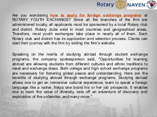 Are you wondering how to apply for foreign exchange programs at
ROTARY YOUTH EXCHANGE? Since all the branches of the firm are
administered locally, all applicants must be sponsored by a local Rotary club
and district. Rotary clubs exist in most countries and geographical areas.
Therefore, most youth exchanges take place in nearly all of them. Each
Rotary club and district has its application and selection process. Clients can
start their journey with the firm by visiting the firm's website.
Speaking on the merits of studying abroad through student exchange
programs, the company spokesperson said, "Opportunities for learning
abroad are allowing students from different cultures and ethnic traditions to
meet and exchange ideas. Both college and high school exchange programs
are necessary for fostering global peace and understanding. Here are the
benefits of studying abroad through exchange programs. Studying abroad
allows one to get an immersive cultural experience, learn to speak a foreign
language like a native, helps one boost his or her job prospects. It enables
one to learn the value of diversity, sets off an adventure of discovery and
exploration of the unfamiliar, and many more."
 