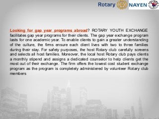 Looking for gap year programs abroad? ROTARY YOUTH EXCHANGE
facilitates gap year programs for their clients. The gap year exchange program
lasts for one academic year. To enable clients to gain a greater understanding
of the culture, the firms ensure each client lives with two to three families
during their stay. For safety purposes, the host Rotary club carefully screens
and selects all host families. Moreover, the local host Rotary club pays clients
a monthly stipend and assigns a dedicated counselor to help clients get the
most out of their exchange. The firm offers the lowest cost student exchange
program as the program is completely administered by volunteer Rotary club
members
 