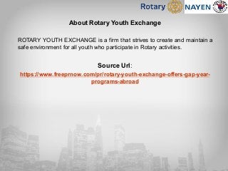 About Rotary Youth Exchange
ROTARY YOUTH EXCHANGE is a firm that strives to create and maintain a
safe environment for all youth who participate in Rotary activities.
Source Url:
https://www.freeprnow.com/pr/rotary-youth-exchange-offers-gap-year-
programs-abroad
 