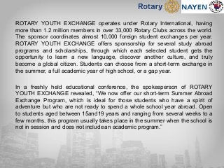 ROTARY YOUTH EXCHANGE operates under Rotary International, having
more than 1.2 million members in over 33,000 Rotary Clubs across the world.
The sponsor coordinates almost 10,000 foreign student exchanges per year.
ROTARY YOUTH EXCHANGE offers sponsorship for several study abroad
programs and scholarships, through which each selected student gets the
opportunity to learn a new language, discover another culture, and truly
become a global citizen. Students can choose from a short-term exchange in
the summer, a full academic year of high school, or a gap year.
In a freshly held educational conference, the spokesperson of ROTARY
YOUTH EXCHANGE revealed, “We now offer our short-term Summer Abroad
Exchange Program, which is ideal for those students who have a spirit of
adventure but who are not ready to spend a whole school year abroad. Open
to students aged between 15and19 years and ranging from several weeks to a
few months, this program usually takes place in the summer when the school is
not in session and does not include an academic program.”
 