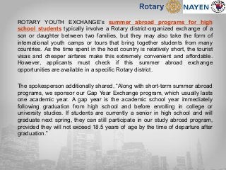 ROTARY YOUTH EXCHANGE’s summer abroad programs for high
school students typically involve a Rotary district-organized exchange of a
son or daughter between two families, but they may also take the form of
international youth camps or tours that bring together students from many
countries. As the time spent in the host country is relatively short, the tourist
visas and cheaper airfares make this extremely convenient and affordable.
However, applicants must check if this summer abroad exchange
opportunities are available in a specific Rotary district.
The spokesperson additionally shared, “Along with short-term summer abroad
programs, we sponsor our Gap Year Exchange program, which usually lasts
one academic year. A gap year is the academic school year immediately
following graduation from high school and before enrolling in college or
university studies. If students are currently a senior in high school and will
graduate next spring, they can still participate in our study abroad program,
provided they will not exceed 18.5 years of age by the time of departure after
graduation.”
 