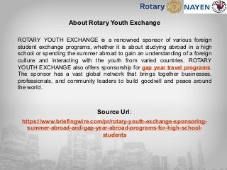 About Rotary Youth Exchange
ROTARY YOUTH EXCHANGE is a renowned sponsor of various foreign
student exchange programs, whether it is about studying abroad in a high
school or spending the summer abroad to gain an understanding of a foreign
culture and interacting with the youth from varied countries. ROTARY
YOUTH EXCHANGE also offers sponsorship for gap year travel programs.
The sponsor has a vast global network that brings together businesses,
professionals, and community leaders to build goodwill and peace around
the world.
Source Url:
https://www.briefingwire.com/pr/rotary-youth-exchange-sponsoring-
summer-abroad-and-gap-year-abroad-programs-for-high-school-
students
 