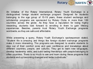 An initiative of the Rotary International, Rotary Youth Exchange is a
distinguished foreign student exchange program. Designed for students
belonging to the age group of 15-19 years, these student exchange and
scholarship programs are sponsored by Rotary Clubs in more than 100
countries across the globe. As they have a reputation for being highly
rewarding, students look forward to enrolling in them to gain lifelong
experiences. Besides, parents trust Rotary Youth Exchange programs
worldwide, as they are safe and affordable.
While answering a query, Rotary Youth Exchange’s spokesperson stated,
“Student life is amazing and things like foreign student exchange programs
make it more interesting. The programs are designed to enable students to
step out of their comfort zone and gain confidence and knowledge about
different countries, people, and cultures. They get to learn new languages,
develop leadership skills, and build lasting friendships with people belonging to
other countries. There is so much to see and learn during these programs that
students end up becoming changed and better individuals.”
 