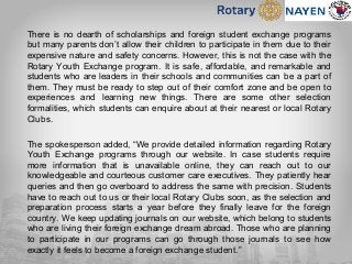 There is no dearth of scholarships and foreign student exchange programs
but many parents don’t allow their children to participate in them due to their
expensive nature and safety concerns. However, this is not the case with the
Rotary Youth Exchange program. It is safe, affordable, and remarkable and
students who are leaders in their schools and communities can be a part of
them. They must be ready to step out of their comfort zone and be open to
experiences and learning new things. There are some other selection
formalities, which students can enquire about at their nearest or local Rotary
Clubs.
The spokesperson added, “We provide detailed information regarding Rotary
Youth Exchange programs through our website. In case students require
more information that is unavailable online, they can reach out to our
knowledgeable and courteous customer care executives. They patiently hear
queries and then go overboard to address the same with precision. Students
have to reach out to us or their local Rotary Clubs soon, as the selection and
preparation process starts a year before they finally leave for the foreign
country. We keep updating journals on our website, which belong to students
who are living their foreign exchange dream abroad. Those who are planning
to participate in our programs can go through those journals to see how
exactly it feels to become a foreign exchange student.”
 
