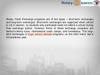 Rotary Youth Exchange programs are of two types – short-term exchanges
and long-term exchanges. Short-term exchanges are organized when school
is not in session, so students who participate need not attend a school during
their exchange period. Common forms of these exchange programs are
family-to-family tours, international youth camps, and homestays. The long-
term exchanges or high school abroad programs, on the other hand, last a
full academic year.
 