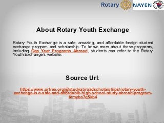About Rotary Youth Exchange
Rotary Youth Exchange is a safe, amazing, and affordable foreign student
exchange program and scholarship. To know more about these programs,
including Gap Year Programs Abroad, students can refer to the Rotary
Youth Exchange’s website.
Source Url:
https://www.prfree.org/@studyabroadscholarships/rotary-youth-
exchange-is-a-safe-and-affordable-high-school-study-abroad-program-
6rmyba7q5kb4
 