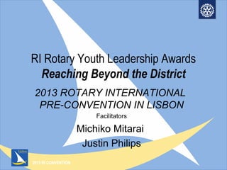 2013 RI CONVENTION
RI Rotary Youth Leadership Awards
Reaching Beyond the District
2013 ROTARY INTERNATIONAL
PRE-CONVENTION IN LISBON
Facilitators
Michiko Mitarai
Justin Philips
 