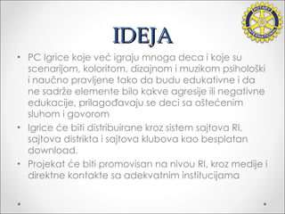 IDEJA PC Igrice koje već igraju  mnoga  deca i koje su scenarijom, koloritom, dizajnom i muzikom psihološki i naučno pravljene tako da budu edukativne i da ne sadrže elemente bilo kakve agresije ili negativne edukacije, prilagođavaju se deci sa oštećenim sluhom i govorom Igrice  će biti  distribuirane kroz sistem sajtova RI, sajtova distrikta i sajtova klubova kao besplatan download. Projekat  će biti  promovisan na nivou RI, kroz medije i direktne kontakte sa adekvatnim institucijama 