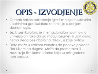 OPIS - IZVODJENJE Odmah nakon pokretanja igre film sa jednostavnim uputstvima gestikulatora se emituje u donjem desnom uglu. Jezik gestikulatora je internacionalan i pojmovno univerzalan tako da ga mogu razumeti ili učiti gluvo nema deca bez obzira na državu iz koje potiču Dete može u svakom trenutku da ponovo pokrene film klikom na dugme. Može da premotava ili zaustavlja film komandama koje su prilagođene tom uzrastu. 