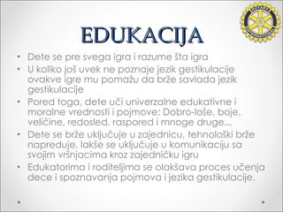 EDUKACIJA Dete se pre svega igra i razume šta igra U koliko još uvek ne poznaje jezik gestikulacije ovakve igre mu pomažu da brže savlada jezik gestikulacije Pored toga, dete uči univerzalne edukativne i moralne vrednosti i pojmove: Dobro-loše, boje, veličine, redosled, raspored i mnoge druge... Dete se brže uključuje u zajednicu, tehnološki brže napreduje, lakše se uključuje u komunikaciju sa svojim vršnjacima kroz zajedničku igru Edukatorima i roditeljima se olakšava proces učenja dece i spoznavanja pojmova i jezika gestikulacije. 