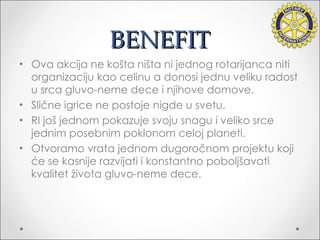 BENEFIT Ova akcija ne košta ništa ni jednog rotarijanca niti organizaciju kao celinu a donosi jednu veliku radost u srca gluvo-neme dece i njihove domove. Slične igrice ne postoje nigde u svetu. RI još jednom pokazuje svoju snagu i veliko srce jednim posebnim poklonom celoj planeti. Otvoramo vrata jednom dugoročnom projektu koji  ć e   se kasnije razvija ti  i konstantno poboljšava ti  kvalitet života gluvo-neme dece. 