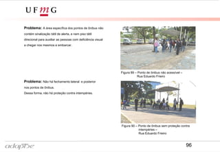 Problema: A área específica dos pontos de ônibus não
contém sinalização tátil de alerta, e nem piso tátil
direcional para auxiliar as pessoas com deficiência visual
a chegar nos mesmos e embarcar.
Problema: Não há fechamento lateral e posterior
nos pontos de ônibus.
Dessa forma, não há proteção contra intempéries.
Figura 90 – Ponto de ônibus sem proteção contra
intempéries –
Rua Eduardo Frieiro
Figura 89 – Ponto de ônibus não acessível –
Rua Eduardo Frieiro
96
 