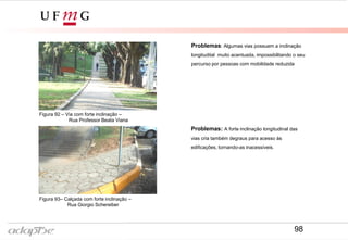 Figura 92 – Via com forte inclinação –
Rua Professor Beata Viana
Figura 93– Calçada com forte inclinação –
Rua Giorgio Schereiber
Problemas: Algumas vias possuem a inclinação
longitudital muito acentuada, impossibilitando o seu
percurso por pessoas com mobilidade reduzida
Problemas: A forte inclinação longitudinal das
vias cria também degraus para acesso às
edificações, tornando-as inacessíveis.
98
 