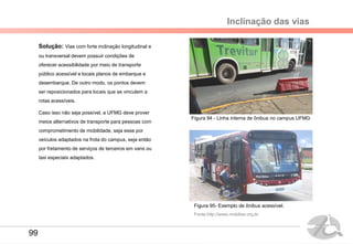 Inclinação das vias
Solução: Vias com forte inclinação longitudinal e
ou transversal devem possuir condições de
oferecer acessibilidade por meio de transporte
público acessível e locais planos de embarque e
desembarque. De outro modo, os pontos devem
ser reposicionados para locais que se vinculem a
rotas acessíveis.
Caso isso não seja possível, a UFMG deve prover
meios alternativos de transporte para pessoas com
comprometimento de mobilidade, seja esse por
veículos adaptados na frota do campus, seja então
por fretamento de serviços de terceiros em vans ou
taxi especiais adaptados.
Figura 94 - Linha interna de ônibus no campus UFMG
Figura 95- Exemplo de ônibus acessível.
Fonte:http://www.mobilize.org.br
99
 