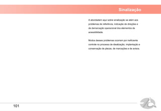 Sinalização
A abordadem aqui sobre sinalização se atém aos
problemas de referência, indicação de direções e
de demarcação operacional dos elementos de
acessibilidade.
Muitos desses problemas ocorrem por ineficiente
controle no processo de idealização, implantação e
conservação de placas, de marcações e de avisos.
101
 