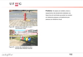 Figura 96 – Hidrante não sinalizado no piso –
Rua Eduardo Frieiro
Figura 97 – Lixeiras não sinalizadas no piso –
Avenida Reitor Mendes Pimentel
Problema: Há objetos de mobiliário urbano e
equipamentos não devidamente sinalizados nas
faixas livres de caminhada que podem se constituir
em obstáculos perigosos, principalmente para
pessoas com deficiência visual.
102
 