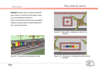 Piso tátil de alerta
Solução: Nesses casos, as faixas de alerta tátil
devem possuir no mínimo 25 cm de largura, sendo
que o recomendado é de até 50 cm.
Devem ser posicionadas sempre que houver algum
obstáculo cuja parte superior suspensa seja maior
que o volume de sua base.
Sinalização
Figura 99 - Vista superior, sinalização de alerta de um
hidrante.
Figura 100 - Vista superior, sinalização de alerta de lixeira
reciclável
Figura 98 – Perspectiva de sinalização de alerta
103
 