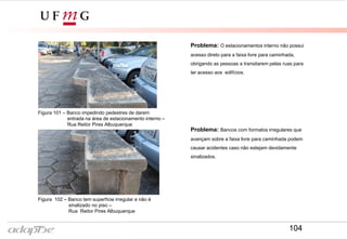 Figura 102 – Banco tem superfície irregular e não é
sinalizado no piso –
Rua Reitor Pires Albuquerque
Problema: O estacionamentos interno não possui
acesso direto para a faixa livre para caminhada,
obrigando as pessoas a transitarem pelas ruas para
ter acesso aos edifícios.
Figura 101 – Banco impedindo pedestres de darem
entrada na área de estacionamento interno –
Rua Reitor Pires Albuquerque
Problema: Bancos com formatos irregulares que
avançam sobre a faixa livre para caminhada podem
causar acidentes caso não estejam devidamente
sinalizados.
104
 