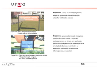 Problema: A placa se encontra em péssimo
estado de conservação, dessa forma, pode
atrapalhar a leitura das pessoas.
Figura 105- Placa desgastada pelo tempo -
Entrada pela Av. Antonio Carlos
Figura 106 - Placa sem semelhança em relação às demais.
Falta padronização em geral. –
Rua Reitor Pires Albuquerque
Problema: Apesar do bom estado desta placa,
observa-se que seu formato e cores são
contrastantes com as demais, sem que isso se
justifique. Não há padronização entre as placas de
orientação do Campus e isso interfere na
expectativa dos usuários em encontrar a
informação de que necessitam.
106
 