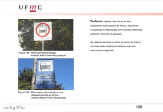 Problema: Apesar das placas ao lado
sinalizarem sobre pontos de ônibus, elas foram
concebidas e implantadas com formatos diferentes,
podendo confundir as pessoas.
As palavras escritas na placa de ponto de ônibus
azul não estão totalmente visíveis e não tem
vínculo com mapa tátil.
Tirar outra foto
Figura 109 - Placa sem padronização e com
desgaste devido ao tempo –
Avenida Reitor Pires Albuquerque
Figura 108- Placa sem padronização –
Avenida Reitor Pires Albuquerque
108
 