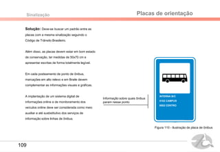 Solução: Deve-se buscar um padrão entre as
placas com a mesma sinalização seguindo o
Código de Trânsito Brasileiro.
Além disso, as placas devem estar em bom estado
de conservação, ter medidas de 50x70 cm e
apresentar escritas de forma totalmente legível.
Em cada posteamento de ponto de ônibus,
marcações em alto relevo e em Braile devem
complementar as informações visuais e gráficas.
A implantação de um sistema digital de
informações online e de monitoramento dos
veículos online deve ser considerada como meio
auxiliar e até susbstitutivo dos serviços de
informação sobre linhas de ônibus.
Sinalização Placas de orientação
INTERNA B/C
5102 CAMPUS
9502 CENTRO
Informação sobre quais ônibus
param nesse ponto
Figura 110 - Ilustração de placa de ônibus
109
 