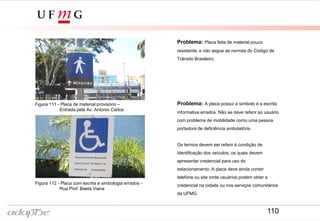 Problema: Placa feita de material pouco
resistente, e não segue as normas do Código de
Trânsito Brasileiro.
Figura 111 - Placa de material provisório –
Entrada pela Av. Antonio Carlos
Figura 112 - Placa com escrita e simbologia errados -
Rua Prof. Baeta Viana
Problema: A placa possui a símbolo e a escrita
informativa errados. Não se deve referir ao usuário
com problema de mobilidade como uma pessoa
portadora de deficiência ambulatória.
Os termos devem ser referir à condição de
identificação dos veículos, os quais devem
apresentar credencial para uso do
estacionamento. A placa deve ainda conter
telefone ou site onde usuários podem obter a
credencial na cidade ou nos serviços comunitários
da UFMG.
110
 