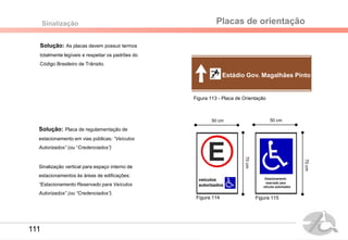 Solução: As placas devem possuir termos
totalmente legíveis e respeitar os padrões do
Código Brasileiro de Trânsito.
Sinalização
Solução: Placa de regulamentação de
estacionamento em vias públicas: “Veículos
Autorizados” (ou “Credenciados”)
Sinalização vertical para espaço interno de
estacionamentos às áreas de edificações:
“Estacionamento Reservado para Veículos
Autorizados” (ou “Credenciados”).
Placas de orientação
Estádio Gov. Magalhães Pinto
Figura 114
50 cm
70cm
Figura 115
50 cm
70cm
Figura 113 - Placa de Orientação
111
 