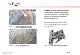 Problema: As rampas existentes não estão em
conformidade com as normas de acessibilidade.
Dentre falhas constatadas, o piso não é uniforme,
patamares são estreitos e curvos. Além disso,
inexistem corrimãos duplos.
Tais problemas não proporcionam experiência
equiparável a quem utiliza rampas em relação a
quem utiliza escadas.Figura 116 – Rampa com piso não uniforme -
Avenida Reitor Mendes Pimentel
Figura 117 – Rampa com patamar curvo –
Avenida Reitor Mendes Pimentel
Figura 118 – Mapa de localização do problema
114
 