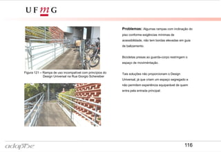 Problemas: Algumas rampas com inclinação do
piso conforme exigências mínimas de
acessibilidade, não tem bordas elevadas em guia
de balizamento.
Bicicletas presas ao guarda-corpo restringem o
espaço de moviméntação.
Tais soluções não proporcionam o Design
Universal, já que criam um espaço segregado e
não permitem experiência equiparável de quem
entra pela entrada principal.
Figura 121 – Rampa de uso incompatível com princípios do
Design Universal na Rua Giorgio Schereiber
116
 