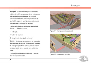 Rampas
Solução: As rampas devem possuir inclinação
máxima de 8,33% num percurso de até 9,5m, sendo
que as mais recomendáveis são até 5%, num
percurso de até 30,0m. As inclinações maiores do
que 6,25%, requerem que haja áreas de descanso
nos patamares a cada 50m do percurso.
Calcula-se a inclinação das rampas pela seguinte
fórmula: I = (HX100) / C, onde:
I = inclinação
H = altura do desnível
C= comprimento da projeção horizontal
O início e término das rampas devem ser associados
aos patamares de escadas numa distância das áreas
de passagem, pois dessa forma o percurso não se
torna segregado para a pessoas com deficiência
física.
Os corrimãos devem avançar em 30cm a partir do
final de rampas e escadas.
Figura 124 – Rampa associada a escada
Figura 125 – Avanço dos corrimãos
30 cm
30 cm + piso
117
 