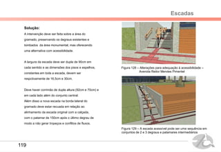 Escadas
Solução:
A intervenção deve ser feita sobre a área do
gramado, preservando os degraus existentes e
tombados da área monumental, mas oferecendo
uma alternativa com acessibilidade.
A largura da escada deve ser dupla de 90cm em
cada sentido e as dimensões dos pisos e espelhos,
constantes em toda a escada, devem ser
respctivamente de 16,5cm e 30cm.
Deve haver corrimão de dupla altura (92cm e 70cm) e
em cada lado além do conjunto central.
Além disso a nova escada na borda lateral do
gramado deve estar recuada em relação ao
alinhamento da escada original com a calçada,
com o patamar de 150cm após o último degrau de
modo a não gerar tropeços e conflitos de fluxos.
Figura 128 – Alterações para adequação à acessibilidade –
Avenida Reitor Mendes Pimentel
Figura 129 – A escada acessível pode ser uma sequência em
conjuntos de 2 e 3 degraus e patamares intermediários
119
 